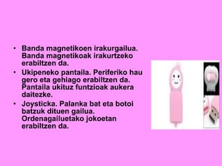 Banda magnetikoen irakurgailua. Banda magnetikoak irakurtzeko erabiltzen da. Ukipeneko pantaila. Periferiko hau gero eta gehiago erabiltzen da. Pantaila ukituz funtzioak aukera daitezke. Joysticka. Palanka bat eta botoi batzuk dituen gailua. Ordenagailuetako jokoetan erabiltzen da. 