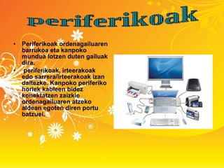 Periferikoak ordenagailuaren barrukoa eta kanpoko mundua lotzen duten gailuak dira. periferikoak, irteerakoak edo sarrera/irteerakoak izan daitezke. Kanpoko periferiko horiek kableen bidez konektatzen zaizkie ordenagailuaren atzeko aldean egoten diren portu batzuei. periferikoak 