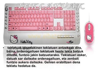 teklatuak idazmakinen teklatuen antzekoak dira, baina, ordenagailuen teklatuek beste tekla batzuk dituzte, funtzio jakin batzuetarako. Teklatuari esker, datuak sar daitezke ordenagailuan, eta zenbait funtzio aukera daitezke. Gehien erabiltzen dena teklatu hedatua da. TEKLATUAK  