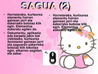 Horretarako, kurtsorea elementu horren gainean jarri eta ezkerreko botoiaz klik egin. Elementua aukeratu egiten da. Dokumentu, aplikazio edo karpeta jakin bat irekitzeko, kurtsorea ikonoaren gainean jarri eta saguaren ezkerreko botoiaz klik bikoitza egin, elkarren segidan eta azkar. Horretarako, kurtsorea elementu horren gainean jarri eta ezkerreko botoiaz klik egin. Elementua aukeratu egiten da   SAGUA (2) 
