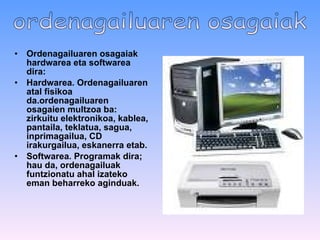 Ordenagailuaren osagaiak   hardwarea eta softwarea   dira: Hardwarea .  Ordenagailuaren atal fisikoa da.ordenagailuaren osagaien multzoa ba: zirkuitu elektronikoa, kablea, pantaila, teklatua, sagua, inprimagailua, CD irakurgailua, eskanerra etab. Softwarea .   Programak dira; hau da, ordenagailuak funtzionatu ahal izateko eman beharreko aginduak.   ordenagailuaren osagaiak 