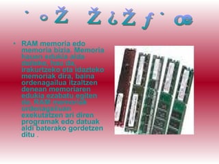 RAM memoria   edo memoria bizia. Memoria hauen edukia alda daiteke, hau da, irakurtzeko eta idazteko memoriak dira, baina ordenagailua itzaltzen denean memoriaren edukia ezabatu egiten da. RAM memoriak ordenagailuan exekutatzen ari diren programak edo datuak aldi baterako gordetzen ditu  . RAM MEMORIA 