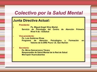 Colectivo por la Salud Mental
Junta Directiva Actual:
-    Presidente:
|               Ps. Miguel Angel Silva Martel.
       Servicio de Psicología del Centro         de   Atención   Primaria
                Nivel II de - EsSalud

-    Vice-presidente:
        Ps. Luis Gutiérrez Rivas
        Programa     de    Atención    Psicológica    y   Formación   en
                  Valores de la DRE Piura- I.E. San Ramón

-    Secretaria:
       Ps. Mirna Sancarranco Távara
       Responsable de Salud Mental de la Red de Salud
       Morropón Huancabamba
 