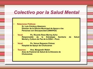 Colectivo por la Salud Mental

-   Relaciones Públicas:
         Sr. Luis Córdova Alzamora
         Director de la Oficina Municipal de Apoyo a las
         Personas con Discapacidad (OMAPED)

-   Vocal:       Ps. Ricardo Ross Morrey Acha
        Responsable     de    la   Estrategia    Sanitaria   de   Salud
        Mental y Cultura de Paz de la DISA – Piura

-   Vocal:       Ps. Venus Requena Chávez
        Hospital de Apoyo de Chulucanas

-   Tesorera:    Hna. Margareth Walsh
        Area de Pastoral de Salud de la Diócesis de
        Chulucanas
 