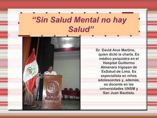 “Sin Salud Mental no hay
         Salud”

                Dr. David Arce Martino,
                 quien dictó la charla. Es
                  médico psiquiatra en el
                     Hospital Guillermo
                   Almenara Irigoyen de
                    EsSalud de Lima. Es
                   especialista en niños
                 adolescentes y, además,
                     es docente en las
                  universidades UNSM y
                     San Juan Bautista.
 