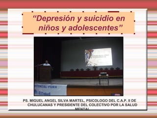 “Depresión y suicidio en
     niños y adolescentes”




PS. MIGUEL ANGEL SILVA MARTEL, PSICOLOGO DEL C.A.P. II DE
  CHULUCANAS Y PRESIDENTE DEL COLECTIVO POR LA SALUD
                         MENTAL
 