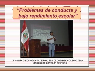 “Problemas de conducta y
   bajo rendimiento escolar”




PS.MARCOS OCHOA CALDERÓN, PSICOLOGO DEL COLEGIO “SAN
              IGNACIO DE LOYOLA” DE PIURA
 