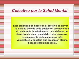 Colectivo por la Salud Mental


Esta organización nace con el objetivo de elevar
  la calidad de vida de la población promoviendo
   el cuidado de la salud mental y la defensa del
   derecho a la salud mental de todos nosotros,
         especialmente de las personas más
    vulnerables y aquellas que presentan alguna
             discapacidad psicosocial.
 