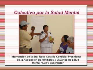 Colectivo por la Salud Mental




Intervención de la Sra. Rosa Castillo Condolo, Presidenta
     de la Asociación de familiares y usuarios de Salud
                  Mental “Luz y Esperanza”
 