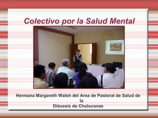 Colectivo por la Salud Mental




Hermana Margareth Walsh del Area de Pastoral de Salud de
                            la
               Diócesis de Chulucanas
 