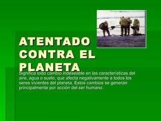 ATENTADO  CONTRA EL PLANETA Significa todo cambio indeseable en las características del aire, agua o suelo, que afecta negativamente a todos los seres vivientes del planeta. Estos cambios se generan principalmente por acción del ser humano. 