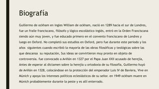 Biografía
Guillermo de ockham en ingles William de ockham, nació en 1289 hacia el sur de Londres,
fue un fraile franciscano, filósofo y lógico escolástico inglés, entró en la Orden Franciscana
siendo aún muy joven, y fue educado primero en el convento franciscano de Londres y
luego en Oxford. No completó sus estudios en Oxford, pero fue durante este periodo y los
años siguientes cuando escribió la mayoría de las obras filosóficas y teológicas sobre las
que descansa su reputación, Sus ideas se convirtieron muy pronto en objeto de
controversia. fue convocado a Aviñón en 1327 por el Papa Juan XXII acusado de herejía,
Antes de esperar al dictamen sobre la herejía u ortodoxia de su filosofía, Guillermo huyó
de Aviñón en 1328, colocándose en la protección del emperador Luis IV de Baviera, Vive en
Múnich y apoya los intereses políticos eclesiásticos de su señor. en 1949 ockham muere en
Múnich probablemente durante la peste y es allí enterrado.
 