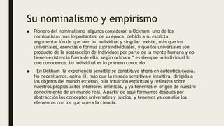 Su nominalismo y empirismo
■ Pionero del nominalismo algunos consideran a Ockham uno de los
nominalistas mas importantes de su época, debido a su estricta
argumentación de que sólo lo individual y singular existe, más que los
universales, esencias o formas supraindividuales, y que los universales son
producto de la abstracción de individuos por parte de la mente humana y no
tienen existencia fuera de ella, según ockham “ es siempre lo individual lo
que conocemos. Lo individual es lo primero conocido
■ En Ockham la experiencia sensible se constituye ahora en auténtica causa.
No necesitamos, opina él, más que la mirada sensitiva e intuitiva, dirigida a
los objetos del mundo externo, o la intuición espiritual y reflexiva sobre
nuestros propios actos interiores anímicos, y ya tenemos el origen de nuestro
conocimiento de un mundo real. A partir de aquí formamos después por
abstracción los conceptos universales y juicios, y tenemos ya con ello los
elementos con los que opera la ciencia.
 