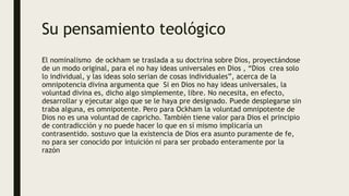 Su pensamiento teológico
El nominalismo de ockham se traslada a su doctrina sobre Dios, proyectándose
de un modo original, para el no hay ideas universales en Dios , “Dios crea solo
lo individual, y las ideas solo serian de cosas individuales”, acerca de la
omnipotencia divina argumenta que Si en Dios no hay ideas universales, la
voluntad divina es, dicho algo simplemente, libre. No necesita, en efecto,
desarrollar y ejecutar algo que se le haya pre designado. Puede desplegarse sin
traba alguna, es omnipotente. Pero para Ockham la voluntad omnipotente de
Dios no es una voluntad de capricho. También tiene valor para Dios el principio
de contradicción y no puede hacer lo que en sí mismo implicaría un
contrasentido. sostuvo que la existencia de Dios era asunto puramente de fe,
no para ser conocido por intuición ni para ser probado enteramente por la
razón
 