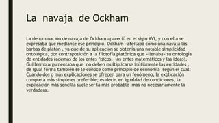 La navaja de Ockham
La denominación de navaja de Ockham apareció en el siglo XVI, y con ella se
expresaba que mediante ese principio, Ockham «afeitaba como una navaja las
barbas de platón , ya que de su aplicación se obtenía una notable simplicidad
ontológica, por contraposición a la filosofía platónica que «llenaba» su ontología
de entidades (además de los entes físicos, los entes matemáticos y las ideas).
Guillermo argumentaba que no deben multiplicarse inútilmente las entidades ,
de igual forma también se le conoce como principio de economía según el cual:
Cuando dos o más explicaciones se ofrecen para un fenómeno, la explicación
completa más simple es preferible; es decir, en igualdad de condiciones, la
explicación más sencilla suele ser la más probable mas no necesariamente la
verdadera.
 