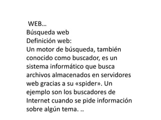 WEB…
Búsqueda web
Definición web:
Un motor de búsqueda, también
conocido como buscador, es un
sistema informático que busca
archivos almacenados en servidores
web gracias a su «spider». Un
ejemplo son los buscadores de
Internet cuando se pide información
sobre algún tema. ..
 