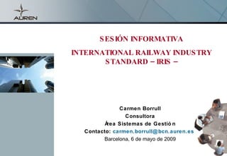 S ES IÓN INFORMATIVA
      INTERNATIONAL RAILWAY INDUS TRY
             S TANDARD – IRIS –




                    Carmen Borrull
                       Consultora
               Área Sistemas de Gestió n
        Contacto: carmen.borrull@ bcn.auren.es
              Barcelona, 6 de mayo de 2009
-1-
                                      carmen.borrull@bcn.auren.es
 