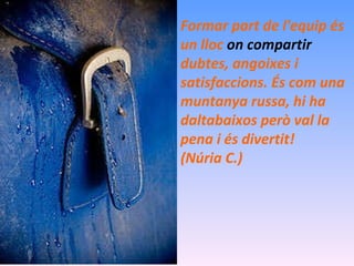 Formar part de l'equip és un lloc  on compartir   dubtes, angoixes i satisfaccions. És com una muntanya russa, hi ha daltabaixos però val la pena i és divertit!  (Núria C.) 