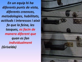 En un equip hi ha diferents punts de vista, diferents creences, metodologies, habilitats, actituds i interessos i això fa que la feina, les tasques,  es facin de manera diferent que  quan es fan  individualment (Griselda) 