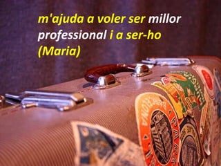 m'ajuda a voler ser  millor professional  i a ser-ho  (Maria) 