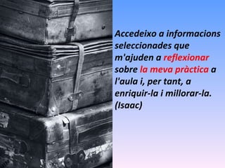 Accedeixo a informacions seleccionades que m'ajuden a  reflexionar  sobre  la meva pràctica  a l'aula i, per tant, a enriquir-la i millorar-la. (Isaac) 