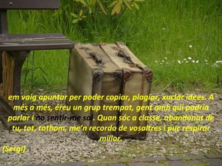 em vaig apuntar per poder copiar, plagiar, xuclar idees. A més a més, éreu un grup trempat, gent amb qui podria parlar i  no sentir-me sol . Quan sóc a classe, abandonat de tu, tot, tothom, me’n recordo de vosaltres i puc respirar millor. (Sergi) 