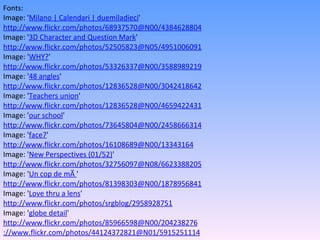 Fonts: Image: ' Milano | Calendari | duemiladieci '  http://www.flickr.com/photos/68937570@N00/4384628804 Image: ' 3D Character and Question Mark '  http://www.flickr.com/photos/52505823@N05/4951006091 Image: ' WHY? '  http://www.flickr.com/photos/53326337@N00/3588989219 Image: ' 48 angles '  http://www.flickr.com/photos/12836528@N00/3042418642 Image: ' Teachers union '  http://www.flickr.com/photos/12836528@N00/4659422431 Image: ' our school '  http://www.flickr.com/photos/73645804@N00/2458666314 Image: ' face7 '  http://www.flickr.com/photos/16108689@N00/13343164 Image: ' New Perspectives (01/52) '  http://www.flickr.com/photos/32756097@N08/6623388205 Image: ' Un cop de mÃ  '  http://www.flickr.com/photos/81398303@N00/1878956841 Image: ' Love thru a lens '  http://www.flickr.com/photos/srgblog/2958928751 Image: ' globe detail '  http://www.flickr.com/photos/85966598@N00/204238276 ://www.flickr.com/photos/44124372821@N01/5915251114 