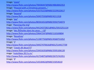 Image: ' zoom '  http://www.flickr.com/photos/78436447@N00/4864842353 Image: ' Pleased with a Christmas present... '  http://www.flickr.com/photos/52575223@N00/2229522617 Image: ' beyond '  http://www.flickr.com/photos/50457550@N00/4211318 Image: ' paz '  http://www.flickr.com/photos/80341652@N00/3592754073 mage: ' Planning the trip '  http://www.flickr.com/photos/44124372821@N01/5915251114 Image: ' des Ã©toiles dans les yeux... :-))) '  http://www.flickr.com/photos/29647247@N00/110169894 Image: ' Nosaltres '  http://www.flickr.com/photos/11387750@N05/4568751052 Image: ' 1 '  http://www.flickr.com/photos/34427470616@N01/514417739 Image: ' J'avais dit deux!!!! '  http://www.flickr.com/photos/23431635@N06/3595106120 mage: ' matchbox 20:3 a.m. '  http://www.flickr.com/photos/41754875@N00/2675741951 Image: ' 4 '  http://www.flickr.com/photos/14318462@N00/15054610 