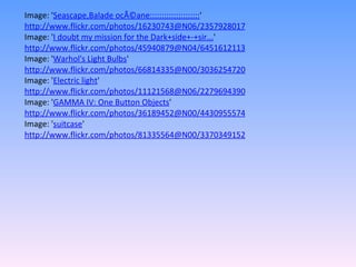 Image: ' Seascape,Balade ocÃ©ane::::::::::::::::::::: '  http://www.flickr.com/photos/16230743@N06/2357928017 Image: ' I doubt my mission for the Dark+side+-+sir... '  http://www.flickr.com/photos/45940879@N04/6451612113 Image: ' Warhol's Light Bulbs '  http://www.flickr.com/photos/66814335@N00/3036254720 Image: ' Electric light '  http://www.flickr.com/photos/11121568@N06/2279694390 Image: ' GAMMA IV: One Button Objects '  http://www.flickr.com/photos/36189452@N00/4430955574 Image: ' suitcase '  http://www.flickr.com/photos/81335564@N00/3370349152 