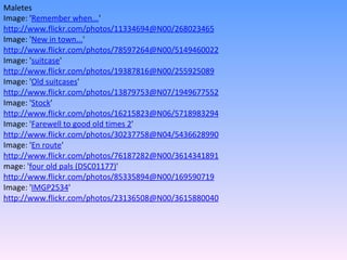 Maletes Image: ' Remember when... '  http://www.flickr.com/photos/11334694@N00/268023465 Image: ' New in town... '  http://www.flickr.com/photos/78597264@N00/5149460022 Image: ' suitcase '  http://www.flickr.com/photos/19387816@N00/255925089 Image: ' Old suitcases '  http://www.flickr.com/photos/13879753@N07/1949677552 Image: ' Stock '  http://www.flickr.com/photos/16215823@N06/5718983294 Image: ' Farewell to good old times 2 '  http://www.flickr.com/photos/30237758@N04/5436628990 Image: ' En route '  http://www.flickr.com/photos/76187282@N00/3614341891 mage: ' four old pals (DSC01177) '  http://www.flickr.com/photos/85335894@N00/169590719 Image: ' IMGP2534 '  http://www.flickr.com/photos/23136508@N00/3615880040 