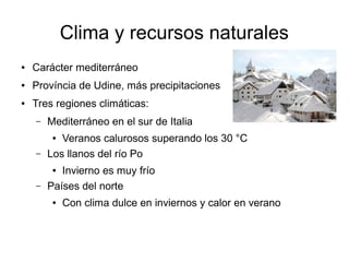 Clima y recursos naturales
● Carácter mediterráneo
● Província de Udine, más precipitaciones
● Tres regiones climáticas:
– Mediterráneo en el sur de Italia
● Veranos calurosos superando los 30 °C
– Los llanos del río Po
● Invierno es muy frío
– Países del norte
● Con clima dulce en inviernos y calor en verano
 