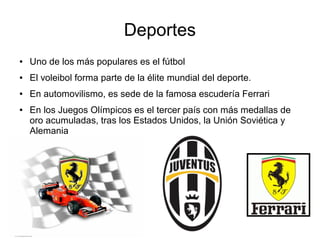 Deportes
● Uno de los más populares es el fútbol
● El voleibol forma parte de la élite mundial del deporte.
● En automovilismo, es sede de la famosa escudería Ferrari
● En los Juegos Olímpicos es el tercer país con más medallas de
oro acumuladas, tras los Estados Unidos, la Unión Soviética y
Alemania
 