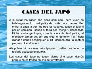 CASES DEL JAPÓ
A la ciutat les cases són pisos com aquí, però viuen en
  habitatges molt i molt petits de molts pocs metres .Per
  entrar a casa la gent es treu les sabates, tenen el tatami
  per on caminen i seuen al terra per menjar i descansar.
  Hi ha molta gent que, com la casa és tant petita, el
  menjador també pot ser que sigui el dormitori i a l’ hora
  d’anar a dormir despleguen el llit i dormen allà i al matí el
  pleguen i l' endressen .
Als pobles hi ha cases més tipiques o velles que tenen la
  teulada acabada en punxa.
Les cases del Japó no tenen vidres sinó paper d'arròs
  perquè no es trenca en cas de terratrèmol.
 