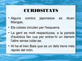 CURIOSITATS
●
    Alguns comics       japonesos     es   diuen
    Mangas.
●
    Els cotxes circulen per l'esquerra.
●
    La gent es molt respectuosa, a la parada
    d'autobús fan cua per entrar-hi un darrere
    l'altre sense colar-se.
●
    Hi ha el tren Bala que es un dels trens més
    ràpids del món.
 