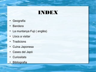 INDEX
●
    Geografia
●
    Bandera
●
    La muntanya Fuji ( anglès)
●
    Llocs a visitar
●
    Tradicions
●
    Cuina Japonesa
●
    Cases del Japó
●
    Curiositats
●
    Bibliografia
 