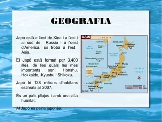 GEOGRAFIA
Japó està a l'est de Xina i a l'est i
  al sud de Russia i a l'oest
  d'America. Es troba a l'est
  Asia.
El Japó está format per 3.400
   illes, de les quals les mes
   importants    son:   Honshu,
   Hokkaido, Kyushu i Shikoku.
Japó té 128 milions d'habitans
  estimats al 2007.
És un païs plujos i amb una alta
  humitat.
Al Japó es parla japonès.
 