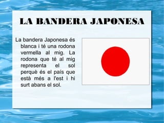 LA BANDERA JAPONESA
La bandera Japonesa és
  blanca i té una rodona
  vermella al mig. La
  rodona que té al mig
  representa     el   sol
  perquè és el país que
  està més a l'est i hi
  surt abans el sol.
 