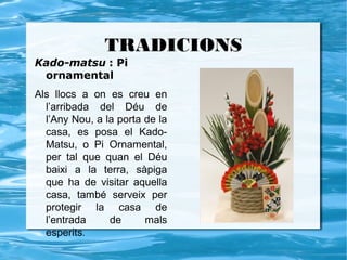 TRADICIONS
Kado-matsu : Pi
 ornamental
Als llocs a on es creu en
  l’arribada del Déu de
  l’Any Nou, a la porta de la
  casa, es posa el Kado-
  Matsu, o Pi Ornamental,
  per tal que quan el Déu
  baixi a la terra, sàpiga
  que ha de visitar aquella
  casa, també serveix per
  protegir la casa de
  l’entrada     de      mals
  esperits.
 