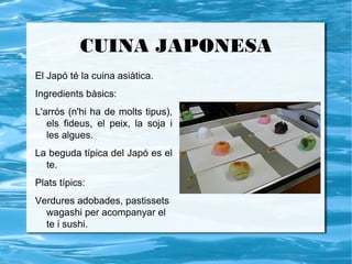 CUINA JAPONESA
El Japó té la cuina asiàtica.
Ingredients bàsics:
L'arrós (n'hi ha de molts tipus),
   els fideus, el peix, la soja i
   les algues.
La beguda típica del Japó es el
  te.
Plats típics:
Verdures adobades, pastissets
  wagashi per acompanyar el
  te i sushi.
 