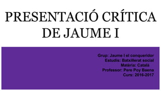 PRESENTACIÓ CRÍTICA
DE JAUME I
Grup: Jaume I el conqueridor
Estudis: Batxillerat social
Matèria: Català
Professor: Pere Poy Baena
Curs: 2016-2017
 