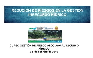 REDUCION DE RIESGOS EN LA GESTION
INRECURSO HÍDRICO
CURSO GESTIÓN DE RIESGO ASOCIADO AL RECURSO
HÍDRICO
23 de Febrero de 2015
 