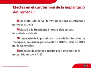 Efectes en el curt termini de la implantació
del Tercer Fil
Talls totals del servei ferroviari en caps de setmana i
períodes estivals
Afecció a la freqüència i horaris dels serveis
ferroviaris existents
Congelació de la posada en marxa de les Rodalies de
Tarragona, anunciada per a finals de 2012 o inicis de 2013
per la Generalitat

El Tercer Fil: una errada històrica – Joan Miquel Carrillo

11

PÀG

Drenatge de recursos públics per a una molt més
necessària Autovia A-27

 