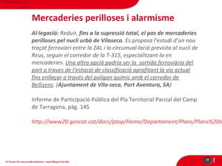 Mercaderies perilloses i alarmisme
Al·legació: Reduir, fins a la supressió total, el pas de mercaderies
perilloses pel nucli urbà de Vilaseca. Es proposa l’estudi d’un nou
traçat ferroviari entre la ZAL i la circumval·lació prevista al nucli de
Reus, seguin el corredor de la T-315, especialitzant-lo en
mercaderies. Una altra opció podria ser la sortida ferroviària del
port a traves de l’estació de classificació aprofitant la via actual
fins enllaçar a través del polígon químic amb el corredor de
Bellisens. (Ajuntament de Vila-seca, Port Aventura, SA)
Informe de Participació Pública del Pla Territorial Parcial del Camp
de Tarragona, pàg. 145

El Tercer Fil: una errada històrica – Joan Miquel Carrillo

13

PÀG

http://www20.gencat.cat/docs/ptop/Home/Departament/Plans/Plans%20te

 