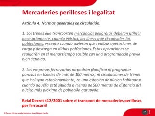 Mercaderies perilloses i legalitat
Artículo 4. Normas generales de circulación.
1. Los trenes que transporten mercancías peligrosas deberán utilizar
necesariamente, cuando existan, las líneas que circunvalen las
poblaciones, excepto cuando tuvieran que realizar operaciones de
carga y descarga en dichas poblaciones. Estas operaciones se
realizarán en el menor tiempo posible con una programación previa
bien definida.
2. Las empresas ferroviarias no podrán planificar ni programar
paradas en túneles de más de 100 metros, ni circulaciones de trenes
que incluyan estacionamiento, en una estación de núcleo habitado o
cuando aquélla esté situada a menos de 500 metros de distancia del
núcleo más próximo de población agrupada.

El Tercer Fil: una errada històrica – Joan Miquel Carrillo

14

PÀG

Reial Decret 412/2001 sobre el transport de mercaderies perilloses
per ferrocarril

 