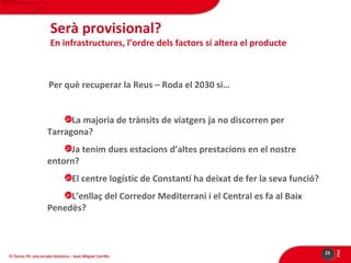 Serà provisional?

En infrastructures, l’ordre dels factors sí altera el producte

Per què recuperar la Reus – Roda el 2030 si…
La majoria de trànsits de viatgers ja no discorren per
Tarragona?
Ja tenim dues estacions d’altes prestacions en el nostre
entorn?
El centre logístic de Constantí ha deixat de fer la seva funció?

El Tercer Fil: una errada històrica – Joan Miquel Carrillo

23

PÀG

L’enllaç del Corredor Mediterrani i el Central es fa al Baix
Penedès?

 