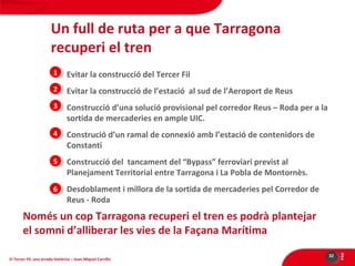 Un full de ruta per a que Tarragona
recuperi el tren
11 Evitar la construcció del Tercer Fil
1
22 Evitar la construcció de l’estació al sud de l’Aeroport de Reus
33 Construcció d’una solució provisional pel corredor Reus – Roda per a la

sortida de mercaderies en ample UIC.

44 Construció d’un ramal de connexió amb l’estació de contenidors de

Constantí

55 Construcció del tancament del “Bypass” ferroviari previst al

Planejament Territorial entre Tarragona i La Pobla de Montornès.

66 Desdoblament i millora de la sortida de mercaderies pel Corredor de

Reus - Roda

El Tercer Fil: una errada històrica – Joan Miquel Carrillo

32

PÀG

Només un cop Tarragona recuperi el tren es podrà plantejar
el somni d’alliberar les vies de la Façana Marítima

 