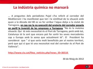 La indústria química no marxarà
… A preguntes dels periodistes Pujol s'ha referit al corredor del
Mediterrani i ha manifestat que tot i la similitud de la situació amb
quan a la dècada del 80 es va fer arribar l'aigua dolça a la ciutat de
Tarragona, en cap cas la no execució del projecte del corredor posaria
en perill la inversió de les empreses a Tarragona "No és la mateixa
situació. Qui té més necessitat és el Port de Tarragona, però amb tot,
Catalunya té la sort que encara pot fer sortir les seves mercaderies
cap a Europa amb la xarxa que actualment té". El President ha
considerat que " sí que seria molt beneficiós per al nostre territori,
però que qui sí que té una necessitat real del corredor és el Port de
València".
http://www.ciu.cat/fitxa_noticies.php?news_ID=36510

El Tercer Fil: una errada històrica – Joan Miquel Carrillo

6

PÀG

30 de Maig de 2012

 