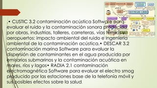 .• CUSTIC 3.2 contaminación acústica Software para
evaluar el ruido y la contaminación sonora producida
por obras, industrias, talleres, carreteras, vías férreas y
aeropuertos: impacto ambiental del ruido e ingeniería
ambiental de la contaminación acústica.• DESCAR 3.2
contaminación marina Software para evaluar la
dispersión de contaminantes en el agua producida por
emisarios submarinos y la contaminación acuática en
mares, ríos y lagos• RADIA 2.1 contaminación
electromagnética Software para evaluar el electro smog
producido por las estaciones base de la telefonía móvil y
sus posibles efectos sobre la salud.
 
