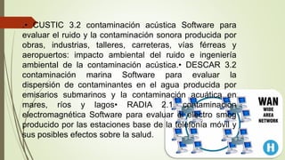 .• CUSTIC 3.2 contaminación acústica Software para
evaluar el ruido y la contaminación sonora producida por
obras, industrias, talleres, carreteras, vías férreas y
aeropuertos: impacto ambiental del ruido e ingeniería
ambiental de la contaminación acústica.• DESCAR 3.2
contaminación marina Software para evaluar la
dispersión de contaminantes en el agua producida por
emisarios submarinos y la contaminación acuática en
mares, ríos y lagos• RADIA 2.1 contaminación
electromagnética Software para evaluar el electro smog
producido por las estaciones base de la telefonía móvil y
sus posibles efectos sobre la salud.
 