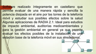 Software realizado íntegramente en castellano que
permite evaluar de una manera rápida y sencilla la
potencia disipada en el aire por las torres de la telefonía
móvil y estudiar sus posibles efectos sobre la salud
Algunas aplicaciones de RADIA 2.1: Ideal para estudios
de impacto ambiental, auditorías medioambientales y
para la gestión ambiental en general ya que permite
evaluar los efectos posibles de la instalación de una
estación base de la telefonía móvil en sus alrededores.
 